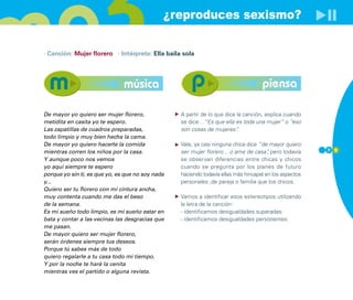 ¿reproduces sexismo?

· Canción: Mujer florero · Intérprete: Ella baila sola




                               música                                               piensa

De mayor yo quiero ser mujer florero,             A partir de lo que dice la canción, explica cuando
metidita en casita yo te espero.                  se dice…”Es que ella es toda una mujer” o “eso
Las zapatillas de cuadros preparadas,             son cosas de mujeres”   .
todo limpio y muy bien hecha la cama.
De mayor yo quiero hacerte la comida              Vale, ya casi ninguna chica dice “de mayor quiero
mientras corren los niños por la casa.            ser mujer florero... o ama de casa” pero todavía
                                                                                       ,                7 5

Y aunque poco nos vemos                           se observan diferencias entre chicas y chicos
yo aquí siempre te espero                         cuando se pregunta por los planes de futuro
porque yo sin ti, es que yo, es que no soy nada   haciendo todavía ellas más hincapié en los aspectos
y...                                              personales ,de pareja o familia que los chicos.
Quiero ser tu florero con mi cintura ancha,
muy contenta cuando me das el beso                Vamos a identificar esos estereotipos utilizando
de la semana.                                     la letra de la canción:
Es mi sueño todo limpio, es mi sueño estar en     - identificamos desigualdades superadas:
bata y contar a las vecinas las desgracias que    - identificamos desigualdades persistentes:
me pasan.
De mayor quiero ser mujer florero,
serán órdenes siempre tus deseos.
Porque tú sabes más de todo
quiero regalarle a tu casa todo mi tiempo.
Y por la noche te haré la cenita
mientras ves el partido o alguna revista.
 