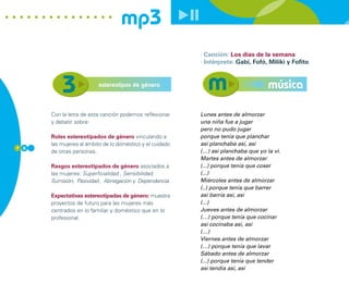 mp3
                                                           · Canción: Los días de la semana
                                                           · Intérprete: Gabi, Fofó, Miliki y Fofito


                         estereotipos de género                                      música

      Con la letra de esta canción podemos reflexionar     Lunes antes de almorzar
      y debatir sobre:                                     una niña fue a jugar
                                                           pero no pudo jugar
      Roles estereotipados de género vinculando a          porque tenía que planchar
      las mujeres al ámbito de lo doméstico y el cuidado   así planchaba así, así
7 6
      de otras personas.                                   (…) así planchaba que yo la vi.
                                                           Martes antes de almorzar
      Rasgos estereotipados de género asociados a          (...) porque tenía que coser
      las mujeres: Superficialidad , Sensibilidad,         (...)
      Sumisión, Pasividad , Abnegación y Dependencia.      Miércoles antes de almorzar
                                                           (..) porque tenía que barrer
      Expectativas estereotipadas de género: muestra       así barría así, así
      proyectos de futuro para las mujeres más             (...)
      centrados en lo familiar y doméstico que en lo       Jueves antes de almorzar
      profesional.                                         (…) porque tenía que cocinar
                                                           así cocinaba así, así
                                                           (…)
                                                           Viernes antes de almorzar
                                                           (…) porque tenía que lavar
                                                           Sábado antes de almorzar
                                                           (...) porque tenía que tender
                                                           así tendía así, así
 