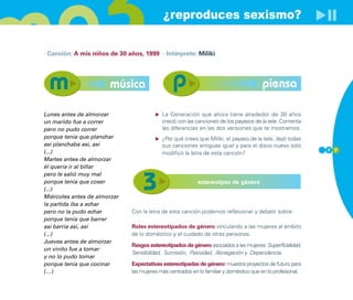 ¿reproduces sexismo?

· Canción: A mis niños de 30 años, 1999 · Intérprete: Miliki




                       música                                                          piensa

Lunes antes de almorzar                    La Generación que ahora tiene alrededor de 30 años
un marido fue a correr                     creció con las canciones de los payasos de la tele. Comenta
pero no pudo correr                        las diferencias en las dos versiones que te mostramos.
porque tenía que planchar                  ¿Por qué crees que Miliki, el payaso de la tele, dejó todas
así planchaba así, así                     sus canciones antiguas igual y para el disco nuevo sólo
(...)                                                                                                       7 7
                                           modificó la letra de esta canción?
Martes antes de almorzar
él quería ir al billar
pero le salió muy mal
porque tenia que coser                                     estereotipos de género
(...)
Miércoles antes de almorzar
la partida iba a echar
pero no la pudo echar         Con la letra de esta canción podemos reflexionar y debatir sobre:
porque tenia que barrer
así barría así, así           Roles estereotipados de género vinculando a las mujeres al ámbito
(...)                         de lo doméstico y el cuidado de otras personas.
Jueves antes de almorzar
                              Rasgos estereotipados de género asociados a las mujeres: Superficialidad,
un vinito fue a tomar
                              Sensibilidad, Sumisión, Pasividad, Abnegación y Dependencia.
y no lo pudo tomar
porque tenía que cocinar      Expectativas estereotipadas de género: muestra proyectos de futuro para
(…)                           las mujeres más centrados en lo familiar y doméstico que en lo profesional.
 
