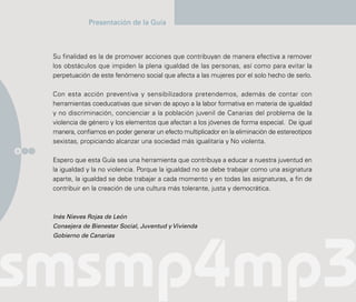 Presentación de la Guía



    Su finalidad es la de promover acciones que contribuyan de manera efectiva a remover
    los obstáculos que impiden la plena igualdad de las personas, así como para evitar la
    perpetuación de este fenómeno social que afecta a las mujeres por el solo hecho de serlo.

    Con esta acción preventiva y sensibilizadora pretendemos, además de contar con
    herramientas coeducativas que sirvan de apoyo a la labor formativa en materia de igualdad
    y no discriminación, concienciar a la población juvenil de Canarias del problema de la
    violencia de género y los elementos que afectan a los jóvenes de forma especial. De igual
    manera, confiamos en poder generar un efecto multiplicador en la eliminación de estereotipos
    sexistas, propiciando alcanzar una sociedad más igualitaria y No violenta.
6

    Espero que esta Guía sea una herramienta que contribuya a educar a nuestra juventud en
    la igualdad y la no violencia. Porque la igualdad no se debe trabajar como una asignatura
    aparte, la igualdad se debe trabajar a cada momento y en todas las asignaturas, a fin de
    contribuir en la creación de una cultura más tolerante, justa y democrática.



    Inés Nieves Rojas de León
    Consejera de Bienestar Social, Juventud y Vivienda
    Gobierno de Canarias
 