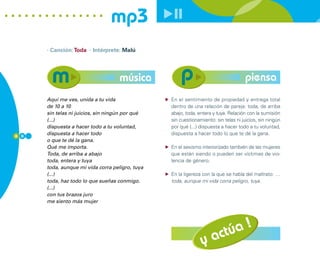 mp3
      · Canción: Toda · Intérprete: Malú




                                    música                                          piensa
      Aquí me ves, unida a tu vida               En el sentimiento de propiedad y entrega total
      de 10 a 10                                 dentro de una relación de pareja: toda, de arriba
      sin telas ni juicios, sin ningún por qué   abajo, toda, entera y tuya. Relación con la sumisión
      (...)                                      sin cuestionamiento: sin telas ni juicios, sin ningún
      dispuesta a hacer todo a tu voluntad,      por qué (...) dispuesta a hacer todo a tu voluntad,
8 0
      dispuesta a hacer todo                     dispuesta a hacer todo lo que te dé la gana.
      o que te dé la gana.
      Qué me importa.                            En el sexismo interiorizado también de las mujeres
      Toda, de arriba a abajo                    que están siendo o pueden ser víctimas de vio-
      toda, entera y tuya                        lencia de género.
      toda, aunque mi vida corra peligro, tuya
      (...)                                      En la ligereza con la que se habla del maltrato: …
      toda, haz todo lo que sueñas conmigo.      toda, aunque mi vida corra peligro, tuya.
      (...)
      con tus brazos juro
      me siento más mujer




                                                                 actúa !
                                                               y
 
