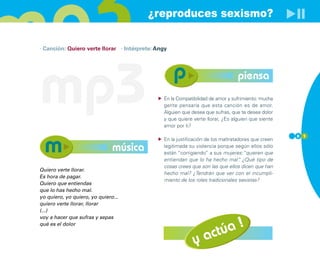 ¿reproduces sexismo?

· Canción: Quiero verte llorar · Intérprete: Angy




mp3                                                                             piensa
                                               En la Compatibilidad de amor y sufrimiento: mucha
                                               gente pensaría que esta canción es de amor.
                                               Alguien que desea que sufras, que te desea dolor
                                               y que quiere verte llorar, ¿Es alguien que siente
                                               amor por ti?
                                                                                                    8 1
                                               En la justificación de los maltratadores que creen
                               música          legitimada su violencia porque según ellos sólo
                                               están “corrigiendo” a sus mujeres:“quieren que
                                               entiendan que lo ha hecho mal” ¿Qué tipo de
                                                                                   .
                                               cosas crees que son las que ellos dicen que han
Quiero verte llorar.
                                               hecho mal? ¿Tendrán que ver con el incumpli-
Es hora de pagar.
                                               miento de los roles tradicionales sexistas?
Quiero que entiendas
que lo has hecho mal.
yo quiero, yo quiero, yo quiero...
quiero verte llorar, llorar
(...)



                                                                 úa !
voy a hacer que sufras y sepas
qué es el dolor


                                                            y act
 