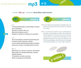 mp3
      · Canción: Ella y yo · Intérprete: Decai (Disco, baila morena)




                                    música                                                piensa
      (…)                                              En las relaciones de parejas entendidas como de
      Y aunque tiene dueño, yo solo tengo un sueño,    dominio (aunque tiene dueño perdió su hembra)
      ser su protector                                 y sumisión.
      Somos su marido, ella y yo.
      Oye chico lucha por amor!                        En el sexismo encubierto tras el paternalismo
8 2
                                                       protector: yo solo tengo un sueño, ser su protector.
      Quizás su marido no mande en su corazón!
                                                       Cuando alguien no te sitúa en el mismo nivel que
                                                       el suyo sino en un plano de inferioridad y no de
      (…)
                                                       igualdad te trata como si fueras, por ejemplo, una
      Ay ya te expliqué, cuando hay personas que       niña a la que proteger ¿No crees que en una pareja
      se aman el amor tiene que vencer,                la protección debería ser mutua, algo recíproco?
      y ya el marido entiende que perdió su hembra,
      ahora es tu mujer, no pueden ganar los tres.

      Y (…)
      Me mintió, tú y ella en una cama, allí sucedió
      Quién sabe en cuántas ocasiones, cuántos



                                                                             úa !
      hoteles ensució,



                                                                          act
      Tú también, los odio a los dos.
      Perdí un amigo por la tentación

                                                                     y
 