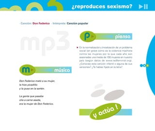 ¿reproduces sexismo?

· Canción: Don Federico · Intérprete: Canción popular




mp3                                                                             piensa
                                              En la normalización y trivialización de un problema
                                              social tan grave como es la violencia machista
                                              contra las mujeres por la que cada año son
                                              asesinadas una media de 100 mujeres en nuestro
                                              país (según datos de www.redfeminist.org).
                                              ¿Conocías esta canción infantil o alguna de sus
                                                                                                    8 3
                                              versiones? ¿Te habías fijado en la letra?
                                música
Don Federico mató a su mujer,
la hizo picadillo
y la puso en la sartén.


La gente que pasaba
olía a carne asada,
era la mujer de Don Federico.



                                                                 actúa !
                                                           y
 