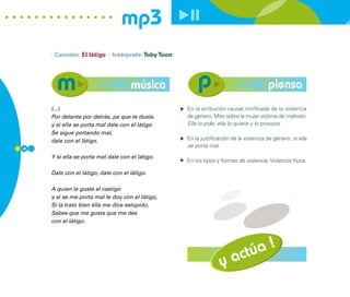 mp3
      · Canción: El látigo · Intérprete: Toby Toon




                                      música                                             piensa
      (...)                                          En la atribución causal mitificada de la violencia
      Por delante por detrás, pa que te duela.       de género: Mito sobre la mujer víctima de maltrato:
      y si ella se porta mal dale con el látigo      Ella lo pide, ella lo quiere y lo provoca.
      Se sigue portando mal,
      dale con el látigo.                            En la justificación de la violencia de género: si ella
8 4
                                                     se porta mal.

      Y si ella se porta mal dale con el látigo.
                                                     En los tipos y formas de violencia: Violencia física.

      Dale con el látigo, dale con el látigo.

      A quien le guste el castigo
      y si se me porta mal le doy con el látigo,
      Si la trato bien ella me dice estúpido,
      Sabes que me gusta que me des
      con el látigo.




                                                                         actúa !
                                                                    y
 