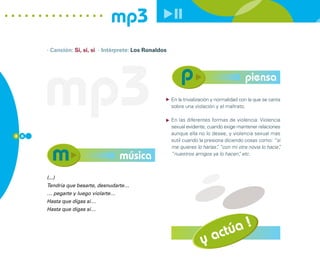 mp3
      · Canción: Si, si, si · Intérprete: Los Ronaldos




      mp3                                                sobre una violación y el maltrato.
                                                                                            piensa
                                                         En la trivialización y normalidad con la que se canta



                                                         En las diferentes formas de violencia: Violencia
                                                         sexual evidente, cuando exige mantener relaciones
8 6
                                                         aunque ella no lo desee, y violencia sexual mas
                                                         sutil cuando la presiona diciendo cosas como: “si
                                                         me quieres lo harías” “con mi otra novia lo hacía”
                                                                               ,                          ,

                                    música               “nuestros amigos ya lo hacen” etc.
                                                                                        ,



      (...)
      Tendría que besarte, desnudarte…
      … pegarte y luego violarte…
      Hasta que digas sí…
      Hasta que digas sí…




                                                                             actúa !
                                                                       y
 