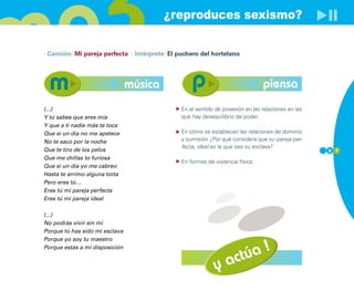 ¿reproduces sexismo?

· Canción: Mi pareja perfecta · Intérprete: El puchero del hortelano




                                música                                          piensa
(...)                                          En el sentido de posesión en las relaciones en las
Y tú sabes que eres mía                        que hay desequilibrio de poder.
Y que a ti nadie más te toca
Que si un día no me apetece                    En cómo se establecen las relaciones de dominio
No te saco por la noche                        y sumisión ¿Por qué considera que su pareja per-
                                               fecta, ideal es la que sea su esclava?
Que te tiro de los pelos                                                                            8 7
Que me chillas to furiosa
                                               En formas de violencia física.
Que si un día yo me cabreo
Hasta te arrimo alguna torta
Pero eres tú…
Eres tú mi pareja perfecta
Eres tú mi pareja ideal

(...)
No podrás vivir sin mí
Porque tú has sido mi esclava
Porque yo soy tu maestro


                                                                    úa !
Porque estás a mi disposición


                                                            y    act
 