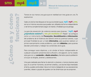 Manual de instrucciones de la guía
                                                    Descripción




      funciona?
¿Cómo es y cómo   Tienes en tus manos una guía que en realidad son tres guías en una. Te
                  explicamos:

                  Cada uno de los tres bloques en los que se divide la guía, mp3, mp4 y sms,
                  son en sí mismos recursos que pueden ser utilizados de forma independiente
                  o de forma complementaria según el interés o finalidad que se persiga.

                  La guía de prevención de violencia sexista para jóvenes: “mp3, mp4
                  ¿reproduces sexismo? y sms ¡sin machismo sí! Pásalo” se configura
                  como un instrumento de Prevención, Sensibilización e Información
                  del problema de la Violencia de Género entre la juventud canaria, cuya         7

                  principal finalidad es por un lado informativa, para quienes realicen un
                  primer acercamiento a este problema, y por otro didáctica, para quienes
                  decidan profundizar y trabajar los contenidos de la guía.

                  Para conseguir esos objetivos, y sin olvidar el factor indispensable en
                  cualquier actuación preventiva de la difusión y divulgación, se ha creado
                  esta guía con un contenido y diseño atractivo y llamativo para la población
                  a la que va dirigida, jóvenes y adolescentes.

                  Una guía realizada para llamar la atención a jóvenes y menos jóvenes para
                  que, en un primer momento, se animen a leerla y, una vez les haya interesado
                  el tema, puedan profundizar más en el mismo trabajando en sus asociaciones
                  juveniles, clases o grupos de iguales con las dinámicas que se proponen.
 