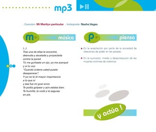 mp3
      · Canción: Mi Marilyn particular · Intérprete: Nacho Vegas




                                  música                                          piensa
      (...)                                          En la aceptación por parte de la sociedad de
      Tras una de ellas te encontré,                 relaciones de poder en las parejas.
      desnuda y asustada y proyectada
      contra la pared.                               En la sumisión, miedo y desprotección de las
      Tú me guiñaste un ojo, yo me acerqué           mujeres víctimas de violencia.
8 8   y oí tu voz.
      “Cuando ordene usted puedo
      desaparecer” .
      Y yo no le di mayor importancia
      a lo que oí
      y ése fue mi gran error.
      Te podía golpear y aún estaba bien.
      Te humillé, te violé y tú seguías
      en pie.




                                                                           !
                                                                       túa
                                                                   y ac
 