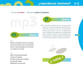 ¿reproduces sexismo?

· Canción: La mataré · Intérprete: Loquillo y Trogloditas




mp3                                                                              piensa
                                               En la errónea creencia de que la causa de la
                                               violencia, en caso de asesinato o violencia física,
                                               contra las mujeres es fruto de una pérdida de
                                               nervios, de la locura o de un “no sabía lo que
                                               hacía” ¿Sabías que la mayoría de los maltratadores
                                                     .

                                 música        saben muy bien, cuándo, cómo y dónde ejercer
                                               el maltrato para conseguir ocultarlo? ¿Sabías que
                                                                                                     8 9

                                               no están locos y saben muy bien lo que hacen?

(...)
Quiero verla bailar entre los muertos,
la cintura morena que me volvió loco,
llevo un velo de sangre en la mirada,
y un deseo en el alma,


(…)
Que no la encuentre jamás

                                                                         !
                                                                     túa
o sé que la mataré.


                                                                  ac
Por favor sólo quiero matarla.
A punta de navaja
Besándola una vez más.
                                                             y
 