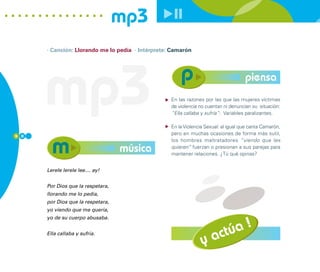 mp3
      · Canción: Llorando me lo pedía · Intérprete: Camarón




      mp3                                                                            piensa
                                                   En las razones por las que las mujeres víctimas
                                                   de violencia no cuentan ni denuncian su situación:
                                                   “Ella callaba y sufría”: Variables paralizantes.

                                                   En la Violencia Sexual: al igual que canta Camarón,
9 0
                                                   pero en muchas ocasiones de forma más sutil,
                                                   los hombres maltratadores “viendo que les
                                   música          quieren” fuerzan o presionan a sus parejas para
                                                   mantener relaciones. ¿Tú qué opinas?


      Lerele lerele lee.... ay!


      Por Dios que la respetara,
      llorando me lo pedía,
      por Dios que la respetara,
      yo viendo que me quería,



                                                                          úa !
      yo de su cuerpo abusaba.


      Ella callaba y sufría.
                                                                 y    act
 