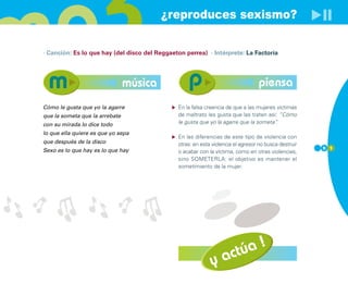 ¿reproduces sexismo?

· Canción: Es lo que hay (del disco del Reggaeton perrea) · Intérprete: La Factoría




                                música                                            piensa
Cómo le gusta que yo la agarre                 En la falsa creencia de que a las mujeres víctimas
que la someta que la arrebate                  de maltrato les gusta que las traten así: ”Cómo
con su mirada lo dice todo                     le gusta que yo la agarre que la someta” .

lo que ella quiere es que yo sepa
                                               En las diferencias de este tipo de violencia con
que después de la disco                        otras: en esta violencia el agresor no busca destruir
                                                                                                       9 1
Sexo es lo que hay es lo que hay               o acabar con la víctima, como en otras violencias,
                                               sino SOMETERLA: el objetivo es mantener el
                                               sometimiento de la mujer.




                                                                   actúa !
                                                             y
 