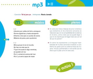 mp3
      · Canción: Te lo juro yo · Intérprete: Rocio Jurado




                                        música                                           piensa
      (...)                                           En como los mitos o falacias de amor romántico
      Llévame por calles de hiel y amargura           que analizamos en las anteriores canciones se
      Ponme ligaduras y hasta escúpeme                relacionan aquí con la compatibilidad de la violencia
                                                      en el amor ¿cómo crees que se puede llegar a
      Échame a los ojos un puñao de arena
                                                      que no te importe que te hagan todo eso con tal
      Mátame de pena, pero quiéreme                   de que te quieran?
9 2

      (...)                                           En cómo las expresiones y el lenguaje hiper-
      Mira que pa mí en el mundo,                     bolizado de muchas canciones trivializan un pro-
      No hay na más que tú                            blema tan grave como la violencia hacia las mu-
                                                      jeres. Incluso justificándolo e insinuando que es
      Y que mis acais si digo mentiras,
                                                      ella la que lo pide como en este caso.
      se queden sin luz
      Por ti, contaría la arena del mar
      Por ti, yo sería capaz de matar




                                                                                 !
                                                                          ac túa
                                                                    y
 