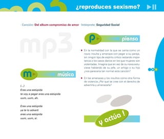 ¿reproduces sexismo?

· Canción: Del album compromiso de amor · Intérprete: Seguridad Social




mp3                                                                           piensa
                                            En la normalidad con la que se canta como un
                                            novio insulta y amenaza con pegar a su pareja,
                                            sin ningún tipo de espíritu crítico restando impor-
                                            tancia a los casos diarios en los que mujeres son
                                            violentadas. Imagina que en vez de su novia estu-
                                            viese hablando de su jefe, un amigo o su hijo
                                                                                                  9 3
                                            ¿nos parecería tan normal esta canción?
                             música         En las amenazas y los insultos como otra forma
                                            de violencia ¿Por qué se cree con el derecho de
(...)                                       advertirla y amenazarla?
Eres una estúpida
te voy a pegar eres una estúpida
uum, uum, ah.


Eres una estúpida
ya te lo advertí
                                                                      !
                                                                  túa
eres una estúpida
uum, uum, sí.

                                                          y    ac
 
