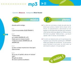 mp3
      · Canción: Ahora es · Intérprete: Wisin Yandel




                                      música                                            piensa
      Anoche soñé contigo,                             En cómo se normaliza a través de este tipo de
                                                       letras que cantan y bailan tanto chicas como
      (...)                                            chicos, la subordinación y dominación en las
      y que te acorralaba (SUELTAAAA!!).               parejas y en las relaciones sexuales que mantienen
                                                       ¿Qué opinas sobre que alguien se refiera en esos
9 4
      (…)                                              términos a su pareja: “Gata sumisa (…) yo soy el
      Y ahora dale                                     capitán, ella mi recluta, te acorralaba”?
      sin miedo (AHORA ES, JE!)
      Hasta que se rompa el suelo.                     En cómo se relaciona esto con lo que buscan los
      Y dale sin miedo (AHORA ES, JE,                  hombres que consumen prostitución. APRAMP
      AHORA ES)                                        (ONG que trabaja con prostitutas “lo que buscan
                                                       estos hombres no es sexo, es otra cosa, es
      (…)                                              dominación y abuso” ¿Tú qué opinas?
      Le doy un beso muerto de la risa (aja!).
      Gata sumisa.

      (…)
      Si yo soy el capitán, ella es mi recluta!

                                                                                !
                                                                            túa
      (aja!)


                                                                         ac
      Mi gata es astuta.
      No tiene sustituta (suéltala!)
                                                                    y
 