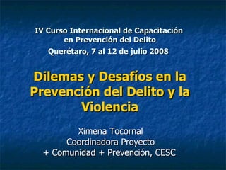 IV Curso Internacional de Capacitación  en Prevención del Delito Querétaro, 7 al 12 de julio 2008   Dilemas y Desafíos en la Prevención del Delito y la Violencia Ximena Tocornal  Coordinadora Proyecto  + Comunidad + Prevención, CESC  