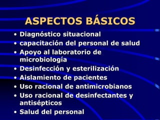 ASPECTOS BÁSICOS
• Diagnóstico situacional
• capacitación del personal de salud
• Apoyo al laboratorio de
microbiología
• Desinfección y esterilización
• Aislamiento de pacientes
• Uso racional de antimicrobianos
• Uso racional de desinfectantes y
antisépticos
• Salud del personal
 