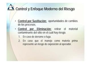 Control y Enfoque Moderno del Riesgo


• Control por Sustitución: oportunidades de cambios
  de los procesos
         procesos.
• Control por Eliminación: retirar el material
  contaminante del sitio en el cuál hay riesgo
                                        riesgo.
  1. En caso de derrame o fuga.
  2. En caso que el manejo como materia prima
     represente un riesgo de exposición al operador.
 