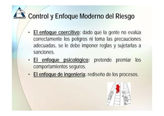 Control y Enfoque Moderno del Riesgo

• El enfoque coercitivo: dado que la gente no evalúa
  correctamente los peligros ni toma las precauciones
  adecuadas,
  adecuadas se le debe imponer reglas y sujetarlas a
  sanciones.
• El enfoque psicológico: pretende premiar llos
         f         i ló i          t d         i
  comportamientos seguros.
• El enfoque de ingeniería: rediseño de los procesos.
 