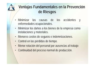 Ventajas Fundamentales en la Prevención
             de Ri
             d Riesgos
• Minimizar las causas de los accidentes y
  enfermedades ocupacionales.
• Minimizar los daños a los bienes de la empresa como
  instalaciones y materiales.
• Menores costos de seguros e indemnizaciones.
• Control en las pérdidas de tiempo
                              tiempo.
• Menor rotación del personal por ausencias al trabajo
• Continuidad del proceso normal de producción.
 