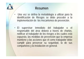 Resumen
• Una vez se defina la metodología a utilizar para la
  identificación de Riesgos se debe proceder a la
  implementación de los mecanismos de prevención.

• El supervisor inmediato del trabajador o el
  responsable del área deberá a través de charlas,
  notificar al trabajador de los riesgos a los cuales está
  expuesto, llas medidas d prevención que lla empresa
          t          did de            ió
  mantiene y las acciones que él como trabajador debe
  cumplir para preservar su seguridad la de sus
                                   seguridad,
  compañeros y la instalación en general.
 