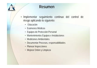 Resumen

• Implementar seguimiento continuo del control de
  riesgo aplicando lo siguiente:
   • Educación
   •   Exámenes Médicos
   •   Equipos de Protección Personal
   •   Mantenimientos Equipos e Instalaciones
   •   Mediciones Ambientales
   •   Documentar Procesos, responsabilidades
   •   Planear Inspecciones
   •   Mejorar O d y Limpieza
       M j     Orden Li i
 