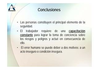 Conclusiones

• Las personas constituyen el principal elemento de la
  seguridad.
• El trabajador requiere de una capacitación
  constante para lograr la toma de conciencia sobre
  los riesgos y peligros y actué en consecuencia de
  ello.
  ello
• El error humano se puede deber a dos motivos: a un
  acto inseg ro o condición inseg ra
        inseguro            insegura.
 