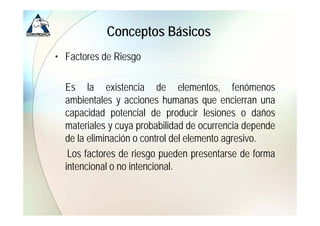 Conceptos Básicos
• Factores de Riesgo
                  g

  Es la existencia de elementos fenómenos
                                elementos,
  ambientales y acciones humanas que encierran una
  capacidad potencial de producir lesiones o daños
  materiales y cuya probabilidad de ocurrencia depende
  de la eliminación o control del elemento agresivo
                                           agresivo.
   Los factores de riesgo pueden presentarse de forma
  intencional o no intencional
                   intencional.
 