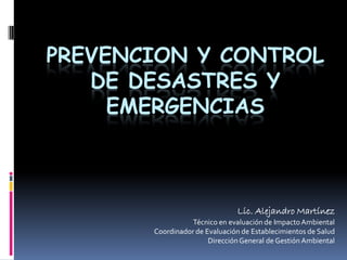 PREVENCION Y CONTROL
DE DESASTRES Y
EMERGENCIAS
Lic. Alejandro Martínez
Técnico en evaluación de ImpactoAmbiental
Coordinador de Evaluación de Establecimientos de Salud
DirecciónGeneral de Gestión Ambiental
 