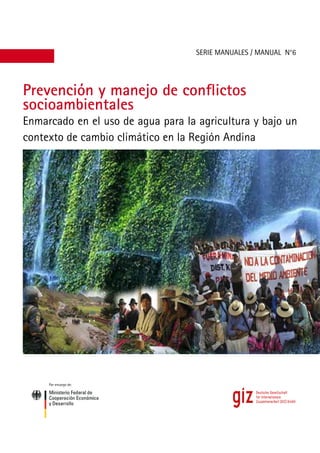 1
Prevención y manejo de conflictos
socioambientales
SERIE MANUALES / MANUAL N°6
Enmarcado en el uso de agua para la agricultura y bajo un
contexto de cambio climático en la Región Andina
Por encargo de:
 