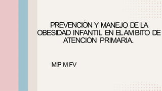 • •
•
•
•
•
•
•
I
PREVENCION Y MANEJO DE LA
I
OBESIDAD INFANTIL EN ELAMBITO DE
I
ATENCION PRIMARIA.
MIP M FV
•
• •
•
• •
•
•
 