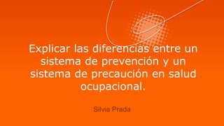 Explicar las diferencias entre un
sistema de prevención y un
sistema de precaución en salud
ocupacional.
Silvia Prada
 