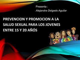 PREVENCION Y PROMOCION A LA
SALUD SEXUAL PARA LOS JOVENES
ENTRE 15 Y 20 AÑÓS
Presenta :
Alejandra Delgado Aguilar
 