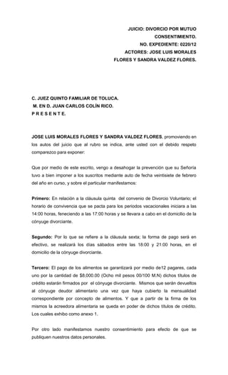 JUICIO: DIVORCIO POR MUTUO
                                                              CONSENTIMIENTO.
                                                        NO. EXPEDIENTE: 0220/12
                                               ACTORES: JOSE LUIS MORALES
                                         FLORES Y SANDRA VALDEZ FLORES.




C. JUEZ QUINTO FAMILIAR DE TOLUCA.
M. EN D. JUAN CARLOS COLÍN RICO.
P R E S E N T E.




JOSE LUIS MORALES FLORES Y SANDRA VALDEZ FLORES, promoviendo en
los autos del juicio que al rubro se indica, ante usted con el debido respeto
comparezco para exponer:


Que por medio de este escrito, vengo a desahogar la prevención que su Señoría
tuvo a bien imponer a los suscritos mediante auto de fecha veintisiete de febrero
del año en curso, y sobre el particular manifestamos:


Primero: En relación a la cláusula quinta del convenio de Divorcio Voluntario; el
horario de convivencia que se pacta para los periodos vacacionales iniciara a las
14:00 horas, feneciendo a las 17:00 horas y se llevara a cabo en el domicilio de la
cónyuge divorciante.


Segundo: Por lo que se refiere a la cláusula sexta; la forma de pago será en
efectivo, se realizará los días sábados entre las 18:00 y 21:00 horas, en el
domicilio de la cónyuge divorciante.


Tercero: El pago de los alimentos se garantizará por medio de12 pagares, cada
uno por la cantidad de $8,000.00 (Ocho mil pesos 00/100 M.N) dichos títulos de
crédito estarán firmados por el cónyuge divorciante. Mismos que serán devueltos
al cónyuge deudor alimentario una vez que haya cubierto la mensualidad
correspondiente por concepto de alimentos. Y que a partir de la firma de los
mismos la acreedora alimentaria se queda en poder de dichos títulos de crédito.
Los cuales exhibo como anexo 1.


Por otro lado manifestamos nuestro consentimiento para efecto de que se
publiquen nuestros datos personales.
 