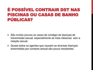 É POSSÍVEL CONTRAIR DST NAS
PISCINAS OU CASAS DE BANHO
PÚBLICAS?
 São muitos poucos os casos de contágio de doenças de
transmissão sexual, especialmente as mais clássicas sem a
relação sexual.
 Quase todos os agentes que causam as diversas doenças
transmitidas por contacto sexual são pouco resistentes.
 