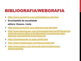 BIBLIOGRAFIA/WEBGRAFIA
 Http://www.euroclinix.com.pt/estatisticas-dst.html
 Enciclopédia da sexualidade
editora: Oceano- Liarte
 http://www.euroclinix.com.pt/prevencao-dst.html
 http://www.hportugues.com.br/hospital/noticias/2010/setembr
o/uso-de-preservativo-e-fundamental-na-prevencao-das-
doencas-sexualmente-transmissiveis
 http://clubedasaude.no.sapo.pt/dst.htm
 http://www.todabiologia.com/doencas/dst.htm
 http://www.gineco.com.br/saude-feminina/doencas-
femininas/dsts/
 