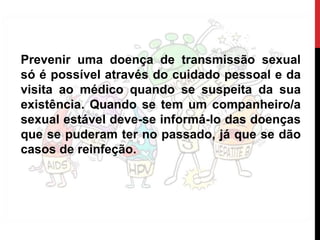 Prevenir uma doença de transmissão sexual
só é possível através do cuidado pessoal e da
visita ao médico quando se suspeita da sua
existência. Quando se tem um companheiro/a
sexual estável deve-se informá-lo das doenças
que se puderam ter no passado, já que se dão
casos de reinfeção.
 