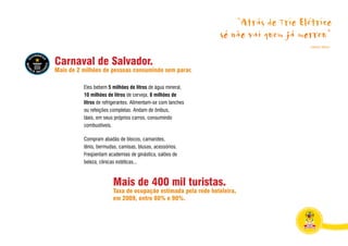 “Atrás do Trio Elétrico
                                                                só não vai quem já morreu”
                                                                                     Caetano Veloso




Carnaval de Salvador.
Mais de 2 milhões de pessoas consumindo sem parar.

          Eles bebem 5 milhões de litros de água mineral,
          10 milhões de litros de cerveja, 8 milhões de
          litros de refrigerantes. Alimentam-se com lanches
          ou refeições completas. Andam de ônibus,
          táxis, em seus próprios carros, consumindo
          combustíveis.

          Compram abadás de blocos, camarotes,
          tênis, bermudas, camisas, blusas, acessórios.
          Freqüentam academias de ginástica, salões de
          beleza, clínicas estéticas...



                        Mais de 400 mil turistas.
                        Taxa de ocupação estimada pela rede hoteleira,
                        em 2009, entre 80% e 90%.
 