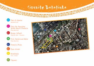 Circuito Batatinha
1   Palco do Samba
    Belvedere da Sé



2   Palco das Orquestras
    Desfile Gay de Fantasia                                                     3
    Praça Municipal                             5                       1
3   Espaço Infantil
    Praça das Artes - Pelourinho
                                                                2
4   Posto Operacional Saltur
                                                        8
                                                            4   8
    Praça Municipal                                                 8


5   Portal do Folião                        8

                                        8                                   6
6   Ruas vicinais
                                                    8



7   Sinalização
    Todo o circuito



8   Tapumes
 