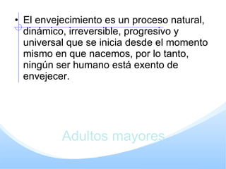 Adultos mayores El envejecimiento es un proceso natural, dinámico, irreversible, progresivo y universal que se inicia desde el momento mismo en que nacemos, por lo tanto, ningún ser humano está exento de envejecer. 