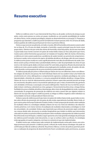 xi
Resumo executivo
Define-se violência como “o uso intencional de força física ou de poder, na forma de ameaça ou por
ações, contra outra pessoa ou contra um grupo, resultando ou com grande possibilidade de resultar
em danos físicos, morte, prejuízo psicológico, prejuízo ao desenvolvimento ou privação”(1). Pesquisas e
programas que abordam a violência juvenil normalmente incluem pessoas entre 10 e 29 anos de idade,
embora padrões de violência juvenil possam ter início na primeira infância.
Estima-sequeocorramanualmente,emtodoomundo,200milhomicídiosentrejovensejovensadul-
tos na faixa de 10 a 29 anos de idade, tornando o homicídio a quarta principal causa de morte nesse
grupo etário. Oitenta e três por cento das vítimas de homicídio, nesta faixa etária, são do sexo masculino
e quase todas essas mortes ocorrem em países de renda média e baixa (2). Para cada jovem que morre,
muitos outros sofrem ferimentos que precisam ser tratados em hospitais. Além de mortes e ferimentos,
a violência em meio a jovens pode levar a problemas de saúde mental e ao aumento de comportamen-
tos lesivos à saúde, como consumo de cigarro, de bebidas alcoólicas e de drogas, além de sexo inseguro.
A violência entre jovens resulta em custos significativamente mais altos de atendimento de saúde, assis-
tência social e justiça criminal; reduz a produtividade; diminui o valor da propriedade nas áreas em que
ocorre; e de maneira geral, abala a estrutura social. Por outro lado, programas eficazes de prevenção da
violência em meio a jovens podem melhorar uma ampla gama de resultados sociais, de saúde e de edu-
cação, levando a uma poupança de recursos econômicos potencialmente substancial.
A violência praticada por jovens é influenciada por fatores de risco em diferentes níveis e em diferen-
tes estágios da vida de uma pessoa. No nível individual, fatores de risco podem incluir uma história de
envolvimento em crime, delinquência e comportamento agressivo; condições psicológicas, tais como
hiperatividade e distúrbio de conduta; e o consumo prejudicial de bebidas alcoólicas e drogas ilícitas.
Fatores de risco no nível de relacionamentos próximos incluem supervisão parental precária ao longo
do crescimento; disciplina severa e inconsistente aplicada por pais e mães; envolvimento dos genitores
com atividades criminosas; e associação com jovens delinquentes. Fatores de risco no nível da comuni-
dade incluem vizinhança vulnerável ao crime, gangues e fornecimento local de armas e drogas ilícitas;
facilidade de acesso a bebidas alcoólicas; desemprego; altos níveis de desigualdade de renda, e pobreza
concentrada. Os programas de prevenção de violência em meio a jovens têm por objetivo reduzir os
fatores de risco que dão origem à violência juvenil, ou mitigar os efeitos negativos sobre indivíduos ou
comunidades nos locais onde prevalecem fatores de risco.
Embora o peso de violência juvenil seja maior em países de média e baixa renda, quase todos os estu-
dos sobre eficácia da prevenção vêm de países de alta renda, especialmente Austrália, Reino Unido, al-
guns outros países da Europa Ocidental e Estados Unidos. A maior proporção de estudos sobre avaliação
de resultados refere-se a estratégias voltadas a fatores de risco nos níveis do indivíduo e de relaciona-
mentos próximos; e em menor número, há avaliações de resultados relacionados a estratégias no nível
da comunidade e da sociedade. Embora seja importante que esforços de prevenção sejam centrados
nas crianças desde cedo, são poucos os estudos longitudinais que medem os efeitos que intervenções
colocadasempráticanaprimeirainfânciaproduzemsobreresultadossubsequentesdaviolênciajuvenil.
Reconhecendo essas limitações, a tabela a seguir apresenta uma visão geral de estratégias de prevenção
da violência juvenil revisadas neste documento, e o que se conhece sobre sua eficácia. As estratégias
estão agrupadas em quatro categorias, com base no contexto em que são implementadas.
A tabela mostra que, embora para cada contexto de implementação exista pelo menos uma estra-
tégia promissora para prevenir a violência juvenil, a eficácia de muitas dessas estratégias não pode ser
confirmada por falta de evidência suficiente. Na primeira infância, o ensino de práticas parentais positi-
vas e a realização de programas de desenvolvimento foram considerados ações promissoras, ao passo
 