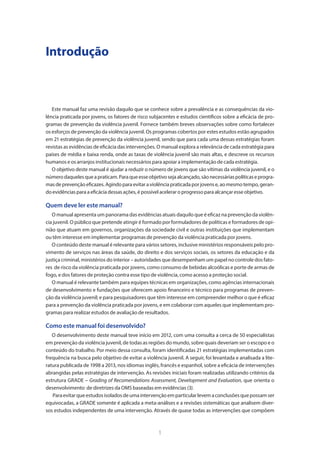 1
Introdução
Este manual faz uma revisão daquilo que se conhece sobre a prevalência e as consequências da vio-
lência praticada por jovens, os fatores de risco subjacentes e estudos científicos sobre a eficácia de pro-
gramas de prevenção da violência juvenil. Fornece também breves observações sobre como fortalecer
os esforços de prevenção da violência juvenil. Os programas cobertos por estes estudos estão agrupados
em 21 estratégias de prevenção da violência juvenil, sendo que para cada uma dessas estratégias foram
revistas as evidências de eficácia das intervenções. O manual explora a relevância de cada estratégia para
países de média e baixa renda, onde as taxas de violência juvenil são mais altas, e descreve os recursos
humanos e os arranjos institucionais necessários para apoiar a implementação de cada estratégia.
O objetivo deste manual é ajudar a reduzir o número de jovens que são vítimas da violência juvenil, e o
númerodaquelesqueapraticam.Paraqueesseobjetivosejaalcançado,sãonecessáriaspolíticaseprogra-
masdeprevençãoeficazes.Agindoparaevitaraviolênciapraticadaporjovense,aomesmotempo,geran-
doevidênciasparaaeficáciadessasações,é possívelacelerar oprogressopara alcançar esse objetivo.
Quem deve ler este manual?
O manual apresenta um panorama das evidências atuais daquilo que é eficaz na prevenção da violên-
cia juvenil. O público que pretende atingir é formado por formuladores de políticas e formadores de opi-
nião que atuam em governos, organizações da sociedade civil e outras instituições que implementam
ou têm interesse em implementar programas de prevenção da violência praticada por jovens.
O conteúdo deste manual é relevante para vários setores, inclusive ministérios responsáveis pelo pro-
vimento de serviços nas áreas da saúde, do direito e dos serviços sociais, os setores da educação e da
justiça criminal, ministérios do interior – autoridades que desempenham um papel no controle dos fato-
res de risco da violência praticada por jovens, como consumo de bebidas alcoólicas e porte de armas de
fogo, e dos fatores de proteção contra esse tipo de violência, como acesso a proteção social.
O manual é relevante também para equipes técnicas em organizações, como agências internacionais
de desenvolvimento e fundações que oferecem apoio financeiro e técnico para programas de preven-
ção da violência juvenil; e para pesquisadores que têm interesse em compreender melhor o que é eficaz
para a prevenção da violência praticada por jovens, e em colaborar com aqueles que implementam pro-
gramas para realizar estudos de avaliação de resultados.
Como este manual foi desenvolvido?
O desenvolvimento deste manual teve início em 2012, com uma consulta a cerca de 50 especialistas
em prevenção da violência juvenil, de todas as regiões do mundo, sobre quais deveriam ser o escopo e o
conteúdo do trabalho. Por meio dessa consulta, foram identificadas 21 estratégias implementadas com
frequência na busca pelo objetivo de evitar a violência juvenil. A seguir, foi levantada e analisada a lite-
ratura publicada de 1998 a 2013, nos idiomas inglês, francês e espanhol, sobre a eficácia de intervenções
abrangidas pelas estratégias de intervenção. As revisões iniciais foram realizadas utilizando critérios da
estrutura GRADE – Grading of Recomendations Assessment, Development and Evaluation, que orienta o
desenvolvimento de diretrizes da OMS baseadas em evidências (3).
Paraevitarqueestudosisoladosdeumaintervençãoemparticularlevemaconclusõesquepossamser
equivocadas, a GRADE somente é aplicada a meta-análises e a revisões sistemáticas que analisem diver-
sos estudos independentes de uma intervenção. Através de quase todas as intervenções que compõem
 