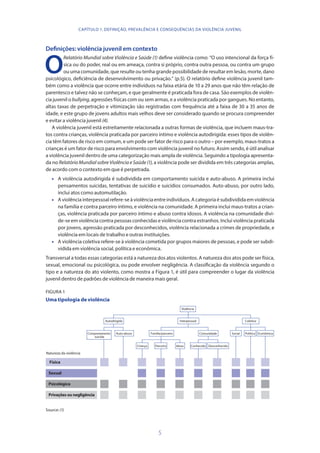 5
Definições: violência juvenil em contexto
O
Relatório Mundial sobre Violência e Saúde (1) define violência como: “O uso intencional da força fí-
sica ou do poder, real ou em ameaça, contra si próprio, contra outra pessoa, ou contra um grupo
ou uma comunidade, que resulte ou tenha grande possibilidade de resultar em lesão, morte, dano
psicológico, deficiência de desenvolvimento ou privação.” (p.5). O relatório define violência juvenil tam-
bém como a violência que ocorre entre indivíduos na faixa etária de 10 a 29 anos que não têm relação de
parentesco e talvez não se conheçam, e que geralmente é praticada fora de casa. São exemplos de violên-
cia juvenil o bullying, agressões físicas com ou sem armas, e a violência praticada por gangues. No entanto,
altas taxas de perpetração e vitimização são registradas com frequência até a faixa de 30 a 35 anos de
idade, e este grupo de jovens adultos mais velhos deve ser considerado quando se procura compreender
e evitar a violência juvenil (4).
A violência juvenil está estreitamente relacionada a outras formas de violência, que incluem maus-tra-
tos contra crianças, violência praticada por parceiro íntimo e violência autodirigida: esses tipos de violên-
cia têm fatores de risco em comum, e um pode ser fator de risco para o outro – por exemplo, maus-tratos a
crianças é um fator de risco para envolvimento com violência juvenil no futuro. Assim sendo, é útil analisar
a violência juvenil dentro de uma categorização mais ampla de violência. Seguindo a tipologia apresenta-
da no Relatório Mundial sobre Violência e Saúde (1), a violência pode ser dividida em três categorias amplas,
de acordo com o contexto em que é perpetrada.
•	 A violência autodirigida é subdividida em comportamento suicida e auto-abuso. A primeira inclui
pensamentos suicidas, tentativas de suicídio e suicídios consumados. Auto-abuso, por outro lado,
inclui atos como automutilação.
•	 Aviolênciainterpessoalrefere-seàviolênciaentreindivíduos.Acategoriaésubdivididaemviolência
na família e contra parceiro íntimo, e violência na comunidade. A primeira inclui maus-tratos a crian-
ças, violência praticada por parceiro íntimo e abuso contra idosos. A violência na comunidade divi-
de-se em violência contra pessoas conhecidas e violência contra estranhos. Inclui violência praticada
por jovens, agressão praticada por desconhecidos, violência relacionada a crimes de propriedade, e
violência em locais de trabalho e outras instituições.
•	 A violência coletiva refere-se à violência cometida por grupos maiores de pessoas, e pode ser subdi-
vidida em violência social, política e econômica.
Transversal a todas essas categorias está a natureza dos atos violentos. A natureza dos atos pode ser física,
sexual, emocional ou psicológica, ou pode envolver negligência. A classificação da violência segundo o
tipo e a natureza do ato violento, como mostra a Figura 1, é útil para compreender o lugar da violência
juvenil dentro de padrões de violência de maneira mais geral.
FIGURA 1
Uma tipologia de violência
Criança Parceiro Idoso Conhecido Desconhecido
Comportamento
suicida
Auto-abuso Família/parceiro Comunidade Social Política Econômica
Autodirigida Interpessoal Coletiva
Violência
Física
Sexual
Psicológica
Privações ou negligência
Natureza da violência
Source: (1)
CAPÍTULO 1. DEFINIÇÃO, PREVALÊNCIA E CONSEQUÊNCIAS DA VIOLÊNCIA JUVENIL
 