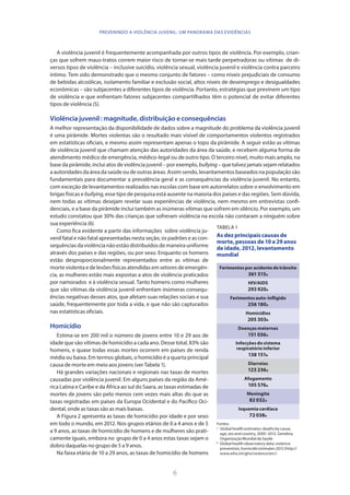 6
PREVENINDO A VIOLÊNCIA JUVENIL: UM PANORAMA DAS EVIDÊNCIAS
A violência juvenil é frequentemente acompanhada por outros tipos de violência. Por exemplo, crian-
ças que sofrem maus-tratos correm maior risco de tornar-se mais tarde perpetradoras ou vítimas de di-
versos tipos de violência – inclusive suicídio, violência sexual, violência juvenil e violência contra parceiro
íntimo. Tem sido demonstrado que o mesmo conjunto de fatores – como níveis prejudiciais de consumo
de bebidas alcoólicas, isolamento familiar e exclusão social, altos níveis de desemprego e desigualdades
econômicas – são subjacentes a diferentes tipos de violência. Portanto, estratégias que previnem um tipo
de violência e que enfrentam fatores subjacentes compartilhados têm o potencial de evitar diferentes
tipos de violência (5).
Violência juvenil : magnitude, distribuição e consequências
A melhor representação da disponibilidade de dados sobre a magnitude do problema da violência juvenil
é uma pirâmide. Mortes violentas são o resultado mais visível de comportamentos violentos registrados
em estatísticas oficiais, e mesmo assim representam apenas o topo da pirâmide. A seguir estão as vítimas
de violência juvenil que chamam atenção das autoridades da área da saúde, e recebem alguma forma de
atendimento médico de emergência, médico-legal ou de outro tipo. O terceiro nível, muito mais amplo, na
base da pirâmide, inclui atos de violência juvenil – por exemplo, bullying – que talvez jamais sejam relatados
aautoridadesdaáreadasaúdeoudeoutrasáreas.Assimsendo,levantamentosbaseadosnapopulaçãosão
fundamentais para documentar a prevalência geral e as consequências da violência juvenil. No entanto,
com exceção de levantamentos realizados nas escolas com base em autorrelatos sobre o envolvimento em
brigas físicas e bullying, esse tipo de pesquisa está ausente na maioria dos países e das regiões. Sem dúvida,
nem todas as vítimas desejam revelar suas experiências de violência, nem mesmo em entrevistas confi-
denciais, e a base da pirâmide inclui também as inúmeras vítimas que sofrem em silêncio. Por exemplo, um
estudo constatou que 30% das crianças que sofreram violência na escola não contaram a ninguém sobre
sua experiência (6).
Como fica evidente a partir das informações sobre violência ju-
venil fatal e não fatal apresentadas nesta seção, os padrões e as con-
sequênciasdaviolêncianãoestãodistribuídosdemaneirauniforme
através dos países e das regiões, ou por sexo. Enquanto os homens
estão desproporcionalmente representados entre as vítimas de
morte violenta e de lesões físicas atendidas em setores de emergên-
cia, as mulheres estão mais expostas a atos de violência praticados
por namorados e à violência sexual. Tanto homens como mulheres
que são vítimas da violência juvenil enfrentam inúmeras consequ-
ências negativas desses atos, que afetam suas relações sociais e sua
saúde, frequentemente por toda a vida, e que não são capturados
nas estatísticas oficiais.
Homicídio
Estima-se em 200 mil o número de jovens entre 10 e 29 aos de
idade que são vítimas de homicídio a cada ano. Desse total, 83% são
homens, e quase todas essas mortes ocorrem em países de renda
média ou baixa. Em termos globais, o homicídio é a quarta principal
causa de morte em meio aos jovens (ver Tabela 1).
Há grandes variações nacionais e regionais nas taxas de mortes
causadas por violência juvenil. Em alguns países da região da Amé-
rica Latina e Caribe e da África ao sul do Saara, as taxas estimadas de
mortes de jovens são pelo menos cem vezes mais altas do que as
taxas registradas em países da Europa Ocidental e do Pacífico Oci-
dental, onde as taxas são as mais baixas.
A Figura 2 apresenta as taxas de homicídio por idade e por sexo
em todo o mundo, em 2012. Nos grupos etários de 0 a 4 anos e de 5
a 9 anos, as taxas de homicídio de homens e de mulheres são prati-
camente iguais, embora no grupo de 0 a 4 anos estas taxas sejam o
dobro daquelas no grupo de 5 a 9 anos.
Na faixa etária de 10 a 29 anos, as taxas de homicídio de homens
TABELA 1
As dez principais causas de
morte, pessoas de 10 a 29 anos
de idade, 2012, levantamento
mundial
Ferimentos por acidente de trânsito
361 515a
HIV/AIDS
293 920a
Ferimentos auto-infligido
256 180a
Homicídios
205 303b
Doenças maternas
151 036a
Infecções do sistema
respiratório inferior
138 151b
Diarreias
123 236a
Afogamento
105 576a
Meningite
82 032a
Isquemia cardíaca
72 038a
Fontes:
a
	 Global health estimates: deaths by cause,
age, sex and country, 2000–2012. Genebra;
OrganizaçãoMundialdaSaúde
b
	 Global health observatory data: violence
prevention, homicide estimates 2012 (http://
www.who.int/gho/violence/en/)
 