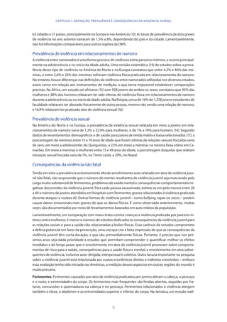 9
63 cidades e 31 países, principalmente na Europa e nas Américas (13). As taxas de prevalência de atos graves
de violência no ano anterior variaram de 1,5% a 8%, dependendo do país e da cidade. Lamentavelmente,
não há informações comparáveis para outras regiões da OMS.
Prevalência de violência em relacionamentos de namoro
A violência entre namorados é uma forma precoce de violência entre parceiros íntimos, e ocorre principal-
mente na adolescência e no início da idade adulta. Uma revisão sistemática (14) de estudos sobre a preva-
lência desse tipo de violência na América do Norte e na Europa constatou que entre 4,2% e 46% das me-
ninas, e entre 2,6% e 33% dos meninos sofreram violência física praticada em relacionamento de namoro.
No entanto, houve diferenças nas definições da violência entre namorados utilizadas nos diversos estudos,
assim como em relação aos instrumentos de medição, o que torna impossível estabelecer comparações
precisas. Na África, um estudo sul-africano (15) com 928 jovens de ambos os sexos constatou que 42% das
mulheres e 38% dos homens relataram ter sido vítimas de violência física em relacionamentos de namoro
durante a adolescência ou no início da idade adulta. Na Etiópia, cerca de 16% de 1,378 jovens estudantes de
faculdade relataram ter abusado fisicamente de outra pessoa, mesmo não sendo uma relação de namoro;
e 16,9% relataram ter praticado atos de violência sexual (16).
Prevalência de violência sexual
Na América do Norte e na Europa, a prevalência de violência sexual relatada em meio a jovens em rela-
cionamentos de namoro varia de 1,2% a 32,9% para mulheres, e de 1% a 19% para homens (14). Segundo
dados de levantamentos demográficos e de saúde para países de renda média e baixa selecionados (17), a
porcentagem de meninas entre 15 e 19 anos de idade que foram vítimas de relações sexuais forçadas varia
de zero, em meio a adolescentes do Quirguistão, a 22% em meio a meninas na mesma faixa etária em Ca-
marões. Em meio a meninas e mulheres entre 15 e 49 anos de idade, a porcentagem daquelas que relatam
iniciação sexual forçada varia de 1%, no Timor Leste, a 29%, no Nepal.
Consequências da violência não fatal
Tendo em vista a prevalência extremamente alta de envolvimento auto relatado em atos de violência juve-
nil não fatal, não surpreende que o número de mortes resultantes de violência juvenil seja mascarado pela
cargamuito substancial deferimentos,problemasdesaúdementaleconsequênciascomportamentaisne-
gativas decorrentes da violência juvenil. Para cada pessoa assassinada, estima-se em pelo menos entre 20
a 40 o número de jovens atendidos em hospitais com ferimentos graves relacionadas à violência praticada
durante ataques e roubos (4). Outras formas de violência juvenil – como bullying, tapas ou socos – podem
causar danos emocionais mais graves do que os danos físicos. E como observado anteriormente, muitas
vezes são documentados por meio de levantamentos baseados em auto relatos da população.
Lamentavelmente, em comparação com maus-tratos contra crianças e violência praticada por parceiro ín-
timo contra mulheres, é menor o número de estudos dedicados às consequências da violência juvenil para
as relações sociais e para a saúde não relacionadas a lesões físicas. Essa carência de estudos compromete
a defesa potencial em favor da prevenção, uma vez que cria a falsa impressão de que as consequências da
violência juvenil têm curta duração, e que são primordialmente físicas. Portanto, é preciso que nos pró-
ximos anos seja dada prioridade a estudos que permitam compreender e quantificar melhor os efeitos
imediatos e de longo prazo que o envolvimento em atos de violência juvenil provocam sobre comporta-
mentos de risco para a saúde, consequências para a saúde física e mental, e envolvimento em atos subse-
quentes de violência, inclusive auto-dirigida, interpessoal e coletiva. Outra lacuna importante na pesquisa
sobre a violência juvenil está relacionada aos custos econômicos diretos e indiretos envolvidos – embora
essa avaliação tenha sido iniciada nas Américas, a medição desses aspectos em outras regiões do mundo é
muito precária.
Ferimentos. Ferimentos causados por atos de violência praticados por jovens afetam a cabeça, o pescoço
e o rosto, e extremidades do corpo. Os ferimentos mais frequentes são feridas abertas, seguidas por fra-
turas, concussões e queimaduras na cabeça e no pescoço. Ferimentos relacionados à violência atingem
também o tórax, o abdômen e as extremidades superior e inferior do corpo. Na Jamaica, um estudo reali-
CAPÍTULO 1. DEFINIÇÃO, PREVALÊNCIA E CONSEQUÊNCIAS DA VIOLÊNCIA JUVENIL
 