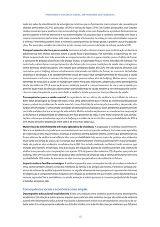10
PREVENINDO A VIOLÊNCIA JUVENIL: UM PANORAMA DAS EVIDÊNCIAS
zado em salas de atendimento de emergência mostrou que os ferimentos mais comuns são causadas por
objetos perfurantes (52,1%), pancadas (37,9%) e armas de fogo (7,3%) (18). Dados produzidos nos Estados
Unidos mostram que a violência com armas de fogo tende, com mais frequência, a produzir ferimentos nas
partes superior e inferior do tronco e nas extremidades (10), ao passo que a violência cometida com facas e
outros instrumentos perfurantes está mais associada a ferimentos na cabeça e nas extremidades superior
e inferior. Ferimentos podem levar a inúmeras consequências de longo prazo, e podem causar incapacita-
ções. Por exemplo, a violência está entre as três causas mais comuns de lesão na coluna vertebral (19).
Comportamentos de risco para a saúde. Inúmeros estudos demonstraram que a vitimização violenta na
adolescência tem efeitos adversos sobre a saúde física e psicológica. Por exemplo, a experiência de vio-
lência na juventude tem sido associada a comportamentos de risco para a saúde, como o hábito de fumar,
o consumo de bebidas alcoólicas e de drogas ilícitas, a inatividade física e níveis elevados de estresse. Por
outro lado, vários desses comportamentos são fatores de risco para condições de saúde não contagiosas,
como doenças cardiovasculares. Um estudo que comparou dados do GSHS em oito países africanos (20)
constatou que o bullying estava estreitamente relacionado ao hábito de fumar, ao consumo de bebidas
alcoólicas e de drogas, e ao comportamento sexual de risco; e que comportamentos de risco para a saúde
aumentavam conforme o número de dias em que a pessoa sofreu atos de bullying. Muitas vezes, compor-
tamentos de risco para a saúde se multiplicam como meio para lidar com a depressão, como consequência
direta da violência (21). A associação entre violência juvenil e comportamentos de risco para a saúde po-
dem ter duas mãos de direção: adolescentes com problemas de saúde tendem a ser vitimadas pela violên-
cia com maior frequência, e, por outro lado, a violência tende a provocar mais problemas de saúde.
Consequências para a saúde mental. A experiência de ser vítima de violência tem influência sobre o
bem-estar psicológico ao longo de toda a vida. Uma adolescente que é vítima da violência praticada por
jovens poderá ter problemas de saúde mental, como distúrbio de estresse pós-traumático, depressão, dis-
túrbios de ansiedade e uma ampla variedade de disfunções psicológicas. Esses problemas podem persistir
por toda a adolescência e ao longo da vida adulta. Muitos estudos exploraram a conexão entre a exposição
ao bullying e a probabilidade de depressão em fase posterior da vida; e uma meta-análise de suas consta-
tações estima que estudantes expostos a bullying e a violência na escola têm uma probabilidade de 30% a
50% maior de sofrer depressão entre sete e 36 anos mais tarde (22).
Maior risco de envolvimento em mais episódios de violência. A exposição à violência na primeira in-
fância e na adolescência pode levar ao envolvimento em outros tipos de violência, inclusive mais episódios
de violência juvenil, maus-tratos a crianças, e violência contra parceiro íntimo. Jovens que perpetraram ou
foram vítimas de violência na infância têm uma probabilidade três vezes maior de praticar atos violentos
mais tarde ao longo da vida (23); e crianças que testemunharam violência parental têm maior probabili-
dade de praticar atos violentos na adolescência (24). Um estudo realizado no Reino Unido mostrou que
metade dos homens envolvidos, nos dias atuais, em situações graves de violência haviam sido vítimas de
violência no passado, em comparação com apenas 12% de jovens não violentos (25). Aqueles que praticam
bullying, têm um risco 50% maior de praticar atos violentos ao longo da vida, e vítimas de bullying têm uma
probabilidade 10% maior de tornarem-se elas mesmas perpetradoras de violência no futuro.
Impactosobreafamíliaeosamigos. A violência juvenil e suas consequências não só mudam a vida da ví-
tima, como também afetam a vida dos membros da família e de amigos da mesma. Parentes e amigos pró-
ximos de vítimas da violência juvenil tornam- se significativamente mais propensos a apresentar sintomas
de depressão e comportamentos negativos em relação ao ambiente em que vivem, como desobediência à
normas, agressão física, vandalismo, ou ainda ameaças a outras pessoas, e consumo prejudicial de drogas
e bebidas alcoólicas (26).
Consequências sociais e econômicas mais amplas
Desempenho educacional insatisfatório. Existe uma relação entre violência juvenil e baixo desempenho
acadêmico. Em relação a outros jovens, aqueles que praticam atos violentos ou que são vítimas da violência
juvenil têm desempenho educacional mais baixo e apresentam maior risco de abandonar a escola ou de ca-
bularaulas.EmumapesquisarealizadanosEstadosUnidos,cercade6%dascriançasrelataram que faltaram
 
