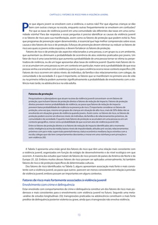 13
P
or que alguns jovem se envolvem com a violência, e outros não? Por que algumas crianças se dão
bem com outras crianças na escola, enquanto outras frequentemente se envolvem em confusões?
Por que as taxas de violência juvenil em uma comunidade são diferentes das taxas em uma comu-
nidade vizinha? Para dar respostas a essas perguntas é preciso identificar as causas da violência juvenil
e os fatores de risco para sua manifestação, assim como os fatores de proteção que podem evitá-la. Para
que programas de prevenção sejam desenvolvidos, é essencial que haja melhor compreensão sobre essas
causas e dos fatores de risco e de proteção. Esforços de prevenção devem eliminar ou reduzir os fatores de
risco aos quais os jovens estão expostos, e devem fortalecer os fatores de proteção.
Fatores de risco e de proteção são aspectos relacionados a uma pessoa, a um grupo ou a um ambiente,
que aumentam ou diminuem a probabilidade de ocorrência de atos violentos praticados por jovens. Um
fator de risco é uma característica que aumenta a probabilidade de uma pessoa tornar-se vítima ou perpe-
tradora de violência, ou de um lugar apresentar altas taxas de violência juvenil. Quanto mais fatores de ris-
co se acumulam em uma pessoa ou em um contexto em particular, maior será a probabilidade de que essa
pessoavenhaaseenvolvercomaviolênciajuvenil,ouqueaviolênciaocorranessecontextoespecífico(29).
Fatores de risco ocorrem em vários níveis: do indivíduo, da família e dos relacionamentos com colegas, da
comunidade e da sociedade. E o que é importante, os fatores que se manifestam no primeiro ano de vida
ou na primeira infância podem aumentar significativamente a probabilidade de envolvimento com a vio-
lência mais tarde, na adolescência e na vida adulta.
Fatores de proteção
Pesquisadores e planejadores que atuam na área da violência juvenil concentram-se em fatores de
proteção, que incluem fatores de proteção diretos e fatores de redução de impacto. Fatores de proteção
diretos preveem menor probabilidade de violência, ao passo que fatores de redução de impacto
preveem baixa probabilidade de violência na presença de risco. É importante considerar os fatores de
proteção, uma vez que, mesmo em grupos de crianças em situação de alto risco, mais de 50% delas não se
envolverão em situações graves de violência quando jovens. Assim como os fatores de risco, os fatores de
proteção podem ocorrer em diversos níveis: do indivíduo, da família e de relacionamentos próximos, da
comunidade e da sociedade. E quanto mais fatores de proteção se acumulam em uma pessoa ou em um
contexto geográfico, menor será a probabilidade de que ocorram atos de violência juvenil (30).
Entre os fatores de proteção diretos e os fatores de redução de impacto identificados até o momento
estão: inteligência acima da média; baixos níveis de impulsividade; atitudes pró-sociais; relacionamentos
próximos com pai e mãe; supervisão parental intensa; status econômico mediano; laços estreitos com a
escola; colegas que não tem comportamentos desviantes; e morar em uma vizinhança sem privações e
sem violência (30).
A Tabela 3 apresenta uma visão geral dos fatores de risco que têm uma relação mais consistente com
a violência juvenil, organizados em função do estágio de desenvolvimento e do nível ecológico em que
ocorrem. A maioria dos estudos que tratam de fatores de risco provem de países da América do Norte e da
Europa (31, 32). Embora muitos desses fatores de risco possam ser aplicados universalmente, há também
fatores de risco e de proteção específicos de determinadas culturas.
Dos fatores de risco identificados na Tabela 3, alguns apresentam associação mais forte e mais consis-
tente com a violência juvenil, ao passo que outros parecem ser menos consistentes em relação à previsão
de violência juvenil, embora possam ser importantes em alguns contextos.
Fatores de risco mais fortemente associados à violência juvenil
Envolvimento com crime e delinquência
Estar envolvido com comportamentos de crime e delinquência constitui um dos fatores de risco mais po-
derosos e mais consistentes para o envolvimento com violência juvenil no futuro. Segundo uma meta-
-análise de estudos longitudinais (33), transgressões praticadas na adolescência constituem o mais forte
preditor de delinquência posterior violenta ou grave, ainda que a transgressão não envolva violência.
CAPÍTULO 2. FATORES DE RISCO PARA A VIOLÊNCIA JUVENIL
 
