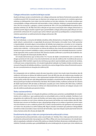 15
Colegas antissociais e ausência de laços sociais
Ausência de laços sociais e envolvimento com colegas antissociais são fatores fortemente associados com
a violência juvenil (33). Um jovem que se relaciona com amigos que se envolvem em condutas agressivas,
violentas ou delinquentes corre maior risco de envolver-se com atos violentos. Um estudo constatou que
a proximidade a colegas antissociais está associada a crimes violentos, bullying e comportamentos agres-
sivos (34). Ao se associar a gangues, o jovem aumenta de 10% a 21% sua probabilidade de praticar trans-
gressões violentas (35, 36). Não está clara a direção em que atua a associação entre colegas antissociais e a
violência juvenil: alguns estudos sugerem que a proximidade a colegas antissociais pode reforçar um com-
portamento antissocial (37), ao passo que outros indicam que jovens já predispostos a comportamentos
violentos aproximam-se seletivamente de colegas antissociais (38).
Álcool e drogas
No nível individual, o consumo de bebidas alcoólicas afeta diretamente as funções físicas e cognitivas, e
pode reduzir o autocontrole e a capacidade de processar informações e de avaliar riscos. Pode aumentar
a impulsividade, tornando alguns consumidores de bebida mais propensos a envolver-se em comporta-
mentos violentos. Jovens que começam a beber cedo, e que bebem com frequência, correm maior risco de
praticar atos violentos – ou de tornarem-se vítimas da violência. Nos níveis da comunidade e da sociedade,
eventos em que se reúnem multidões e onde o consumo de bebida é mal controlado favorecem o aumen-
to das agressões entre usuários de álcool (39). Diversos estudos confirmam a ocorrência de incidentes vio-
lentos em situações de intoxicação alcoólica (40,41).
Um estudo demonstrou que na faixa entre 14 e 16 anos de idade o envolvimento com o comércio de
drogas aumenta em três vezes o risco de envolvimento com atos de violência (42). A existência de acesso a
drogas pode refletir também aspectos da vizinhança que abrem oportunidades para desvios de conduta,
e reforçam esses comportamentos. Um estudo longitudinal realizado nos Estados Unidos constatou que o
consumo frequente de bebidas alcoólicas, maconha e/ou outras drogas ilícitas estava firmemente associa-
do com o envolvimento em situações de violência (43).
Sexo
Em comparação com as mulheres, jovens do sexo masculino correm risco muito maior de praticar atos de
violência e de tornar-se vítimas da violência juvenil. Cerca de 90% dos atos de violência que resultam em
morte são praticados por homens, e eles representam também 83% de todas as vítimas de homicídio. Em
muitos países ainda não tem sido adequadamente estudado o envolvimento de mulheres em atos de vio-
lência juvenil que resultam em ferimentos não fatais. Nos Estados Unidos, mulheres na faixa de 10 a 29 anos
de idade representam 20% de todas as detenções causadas por crime violento (44). Além disso, mulheres
jovens correm maior risco de tonar-se vítimas em relacionamentos de namoro, em ataques sexuais e em
atos de violência praticados por parceiro íntimo.
Status socioeconômico
Foi constatado que crescer em situação de pobreza contribui para aumentar a probabilidade de envolvi-
mento com a violência, e que a pobreza tanto na comunidade como a nível de unidades familiares é um
prognóstico de violência (45). Jovens de famílias com baixo status socioeconômico estão duas vezes mais
propensos a envolver-se com crimes violentos do que jovens de famílias com renda média e alta (46). Ado-
lescentes que crescem em famílias em que o desemprego atinge um ou ambos os genitores correm maior
risco de envolver-se com a violência juvenil (47). O status socioeconômico dos genitores está associado a
um maior risco de praticar ou sofrer bullying (48). Alguns estudos constatam que pobreza e desigualdade
econômica estão associadas a taxas nacionais de homicídio, e que esta relação é particularmente forte em
meio a homens entre 20 e 24 anos de idade (49).
Envolvimento de pais e mães em comportamento antissocial e crimes
O comportamento antissocial tende a estar concentrados em famílias. Pais e mães que demonstram com-
portamento antissocial estão mais propensos a ter filhos e filhas com essa mesma postura. Um estudo base-
adoempopulação,realizadonaSuécia(50),analisouasrelaçõesfamiliaresdepessoascondenadasporcrime
violento. O estudo constatou que a probabilidade de uma condenação de um jovem por crime violento era
CAPÍTULO 2. FATORES DE RISCO PARA A VIOLÊNCIA JUVENIL
 