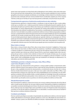 16
PREVENINDO A VIOLÊNCIA JUVENIL: UM PANORAMA DAS EVIDÊNCIAS
quatro vezes maior quando um irmão já havia sido condenado por crime violento, e duas vezes maior quan-
do um primo já havia sido condenado por crime violento. Diversos estudos realizados em outros contextos
geográficosencontraramresultadossemelhantes:emCambridge,noReinoUnido(51),emfamíliasemqueo
pai já havia sido condenado, 63% dos meninos também foram considerados culpados por crimes, inclusive
violentos; sendo que em famílias em que não havia parentes condenados, esse percentual caiu para 30%.
Comportamento agressivo e história de envolvimento em atos violentos
Comportamentos agressivos e violentos tendem a manifestar-se cedo ao longo da vida, e muitos adoles-
centes que se envolvem com a violência juvenil têm histórias de delinquência juvenil e padrões de com-
portamento disruptivo já na primeira infância (52). Crianças que manifestam comportamento disruptivo ou
agressividade, ou crianças diagnosticadas com distúrbios de conduta estão também em situação de maior
risco de praticar atos violentos na adolescência. Para meninos, a manifestação de comportamento agressivo
antesdos13anosdeidadeéumpreditorconsistentedeviolêncianofuturo.Muitospesquisadoresconfirma-
ram que o comportamento antissocial evolui de atos precoces de agressividade para atos de criminalidade
violenta (53). Um estudo constatou que 20% de meninos mais agressivos entre os 8 e 10 anos de idade, aos
32 anos de idade apresentavam alguma condenação por agressão violenta, em comparação com 10% da-
quelesquenãohaviammanifestadocomportamentoagressivonainfância(54).Outroestudoconstatouque
estudantes que praticavam bullying na escola mostraram-se duas vezes mais propensos a envolverem-se
com agressões violentas onze anos mais tarde do que aqueles que não se envolviam com essa prática (22).
Maus-tratos a crianças
Maus-tratos a crianças incluem abuso físico, abuso sexual, abuso emocional e negligência. Crianças que
foram vítimas de maus-tratos na infância estão mais propensas a manifestar comportamento antissocial
e violento na infância e na adolescência do que crianças que não sofreram maus-tratos (55, 56). Evidências
sugerem também que crianças que sofreram abusos físicos ou que foram negligenciadas estão mais pro-
pensas do que outras a cometer crimes violentos no futuro (57). Um estudo constatou que, em um grupo
de 900 crianças, aquelas que haviam sido vítimas de abuso ou negligência, antes de completar 11 anos de
idade, tinham maior probabilidade de praticar atos que resultassem em detenção na adolescência e na
vida adulta, e por atos de violência juvenil (58).
Habilidades parentais e relações entre pais, mães, filhos e filhas:
supervisão, disciplina e vínculo
Diversos aspectos do relacionamento entre genitores e crianças podem predizer comportamento delin-
quenteeviolentonofuturo.Essesaspectosincluem:supervisãodacriança;disciplinae aprovaçãoporparte
de pais e mães; qualidade emocional do relacionamento; e envolvimento do pai e da mãe com a criança.
Diversos estudos demonstraram que pais e mães que nunca sabem onde estão seus filhos e filhas, e que
frequentemente os deixam sem supervisão, têm maior probabilidade de vê-los envolvidos com atos delin-
quentes ou violentos (30). Nos Estados Unidos, o estudo realizado em Cambridge-Somerville constatou que
supervisão parental deficiente pode predizer crimes violentos até os 45 anos de idade (59). Ficou demons-
trado também que disciplina severa ou punitiva é um elemento preditor de violência no futuro (60).
Atitude/desempenho escolar
Baixo desempenho acadêmico, ausência de vínculo com a escola, mudanças frequentes de escola, falta às
aulas e evasão escolar são fatores de risco para violência juvenil. Desempenho acadêmico insatisfatório é
um preditor consistente de delinquência no futuro. Vínculo com a escola é um fator de proteção contra vio-
lência, ainda que seja uma relação frágil. Jovens que faltam às aulas com frequência estão mais propensos
a envolver-se com atos de violência na adolescência e na vida adulta, e a evasão escolar precoce também é
fator que leva a condutas violentas no futuro (42).
Condições psicológicas
Diversas variáveis psicológicas associadas à impulsividade são preditoras de violência, entre elas hiperati-
vidade, dificuldade de concentração, agitação, tendência a correr risco, dificuldade de autocontrole e an-
siedade. Crianças e jovens com distúrbios de déficit de atenção e hiperatividade estão mais propensas a
 