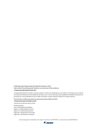 Publicado pela Organização Mundial da Saúde em 2015
Sob o título Preventing youth violence: an overview of the evidence
© Organização Mundial da Saúde 2015
A Organização Mundial da Saúde concedeu tradução e direitos de publicação de uma edição em Português para o Núcleo
de Estudos da Violência da Universidade de São Paulo, que é o único responsável pela qualidade e fidelidade da tradução em
português. Em caso de divergência entre o Inglês e Português, a edição original em Inglês será a edição autêntica.
Prevenindo a violência juvenil: um panorama das evidências 2015
© Núcleo de Estudos da Violência 2016
Revisão Técnica do texto: Nancy Cardia
Créditos das fotos
Capa: © World Bank/Scott Wallace
Página 4: © UN Photo/Marie Frechon
Página 13: © UN Photo/Steve Winter
Página 20: © UN Photo/Evan Schneider
Página 60: © UN Photo/Eric Kanalstein
Esta tradução foi realizada com apoio financeiro da FAPESP (n. de processo 2013/07923-7)
 